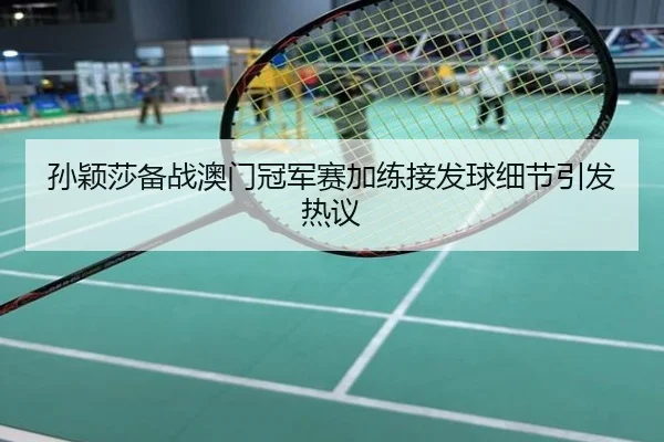 孙颖莎备战澳门冠军赛加练接发球细节引发热议