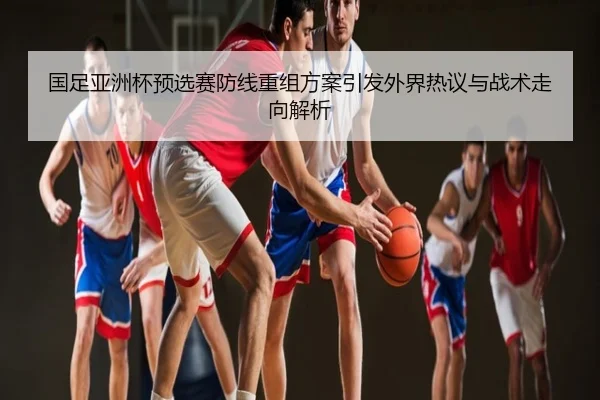 国足亚洲杯预选赛防线重组方案引发外界热议与战术走向解析