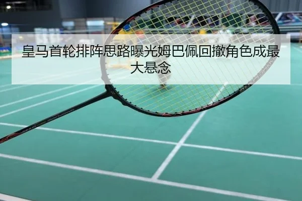 皇马首轮排阵思路曝光姆巴佩回撤角色成最大悬念