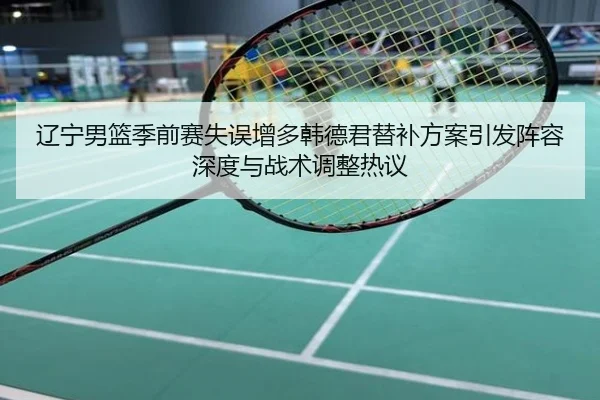 辽宁男篮季前赛失误增多韩德君替补方案引发阵容深度与战术调整热议