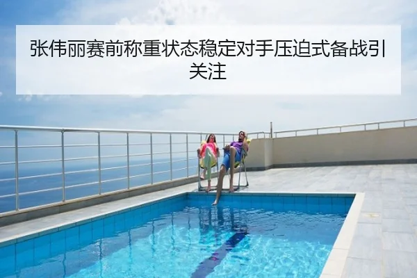 张伟丽赛前称重状态稳定对手压迫式备战引关注