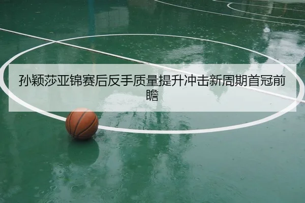 孙颖莎亚锦赛后反手质量提升冲击新周期首冠前瞻