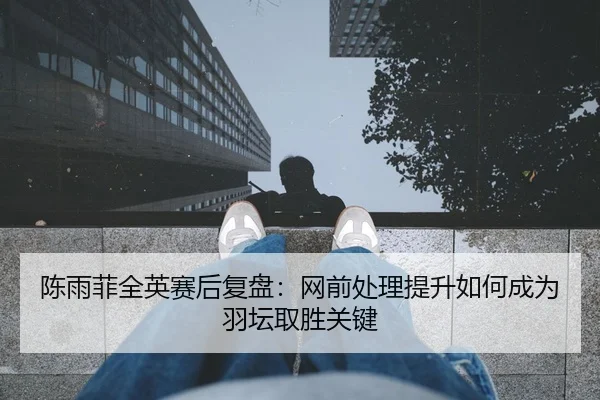 陈雨菲全英赛后复盘：网前处理提升如何成为羽坛取胜关键